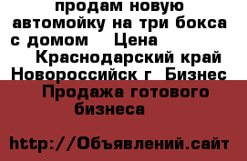 продам новую автомойку на три бокса с домом! › Цена ­ 25 000 000 - Краснодарский край, Новороссийск г. Бизнес » Продажа готового бизнеса   